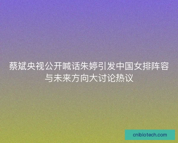 蔡斌央视公开喊话朱婷引发中国女排阵容与未来方向大讨论热议