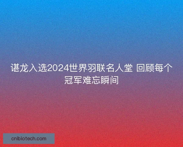 谌龙入选2024世界羽联名人堂 回顾每个冠军难忘瞬间